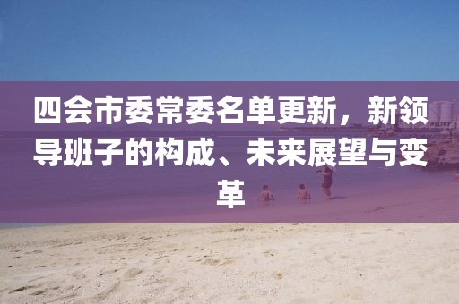 四会市委常委名单更新，新领导班子的构成、未来展望与变革