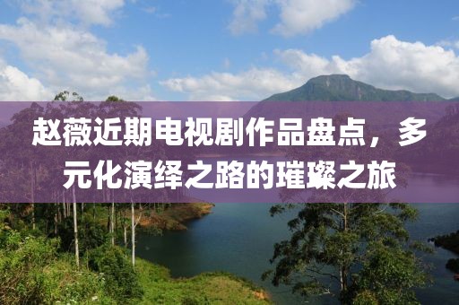 赵薇近期电视剧作品盘点，多元化演绎之路的璀璨之旅