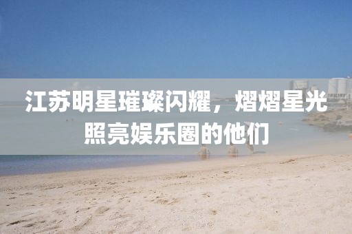 江苏明星璀璨闪耀，熠熠星光照亮娱乐圈的他们