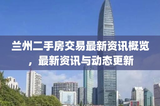 兰州二手房交易最新资讯概览，最新资讯与动态更新