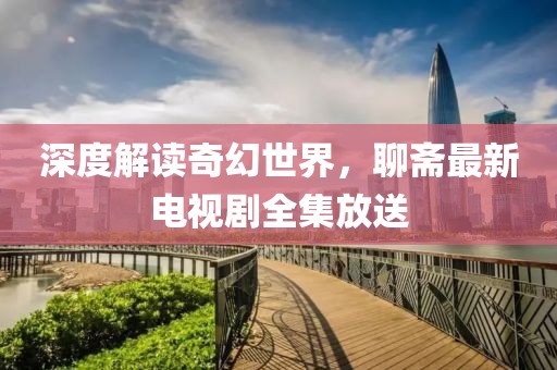 深度解读奇幻世界，聊斋最新电视剧全集放送