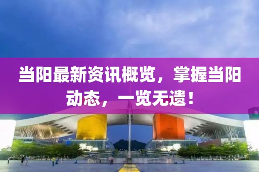 当阳最新资讯概览，掌握当阳动态，一览无遗！