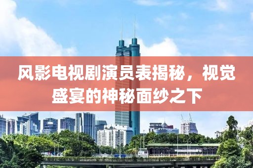 风影电视剧演员表揭秘，视觉盛宴的神秘面纱之下