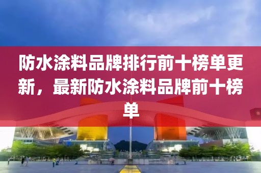 防水涂料品牌排行前十榜单更新，最新防水涂料品牌前十榜单