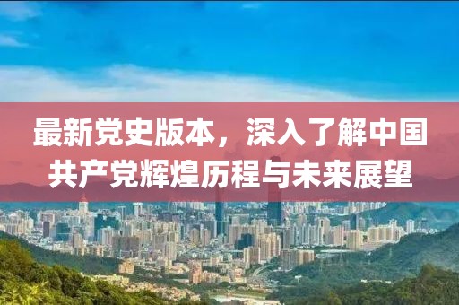 最新党史版本，深入了解中国共产党辉煌历程与未来展望