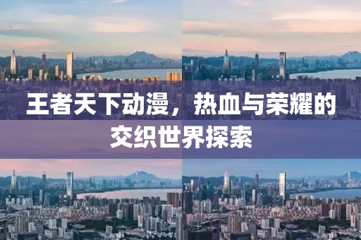 王者天下动漫，热血与荣耀的交织世界探索