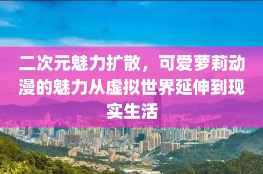 二次元魅力扩散，可爱萝莉动漫的魅力从虚拟世界延伸到现实生活