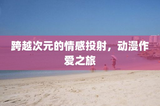 跨越次元的情感投射，动漫作爱之旅
