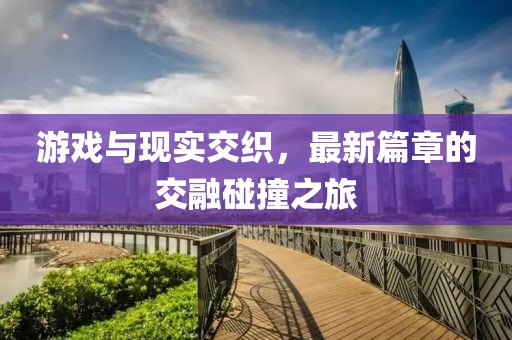 游戏与现实交织，最新篇章的交融碰撞之旅