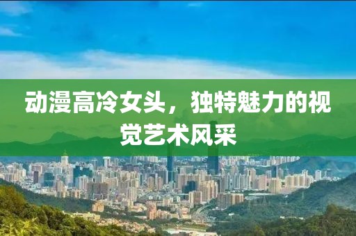 动漫高冷女头，独特魅力的视觉艺术风采