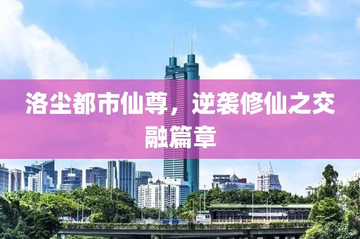 洛尘都市仙尊，逆袭修仙之交融篇章