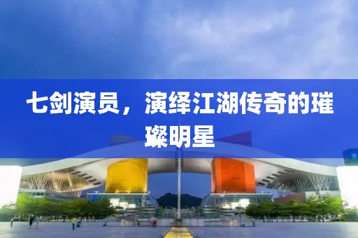 七剑演员，演绎江湖传奇的璀璨明星
