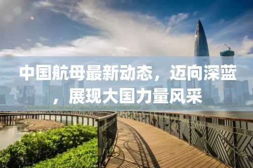 中国航母最新动态，迈向深蓝，展现大国力量风采