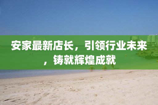 安家最新店长，引领行业未来，铸就辉煌成就