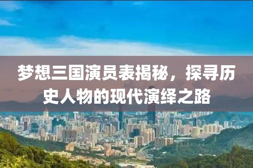 梦想三国演员表揭秘，探寻历史人物的现代演绎之路