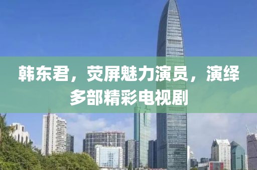 韩东君，荧屏魅力演员，演绎多部精彩电视剧