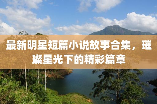 最新明星短篇小说故事合集，璀璨星光下的精彩篇章
