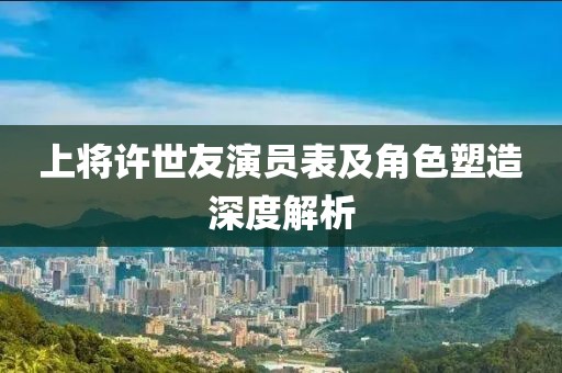 上将许世友演员表及角色塑造深度解析