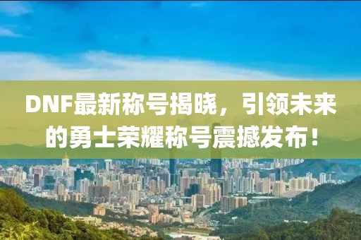 DNF最新称号揭晓，引领未来的勇士荣耀称号震撼发布！