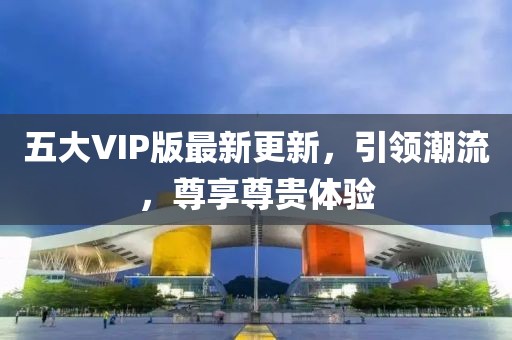五大VIP版最新更新，引领潮流，尊享尊贵体验