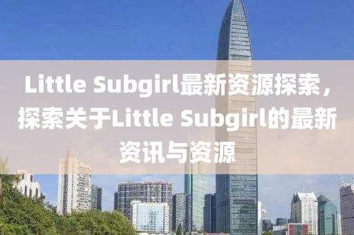Little Subgirl最新资源探索，探索关于Little Subgirl的最新资讯与资源