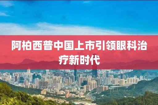 阿柏西普中国上市引领眼科治疗新时代