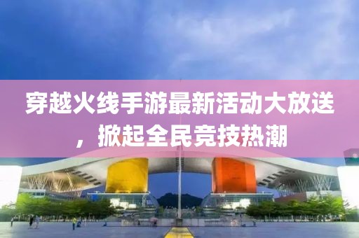 穿越火线手游最新活动大放送，掀起全民竞技热潮