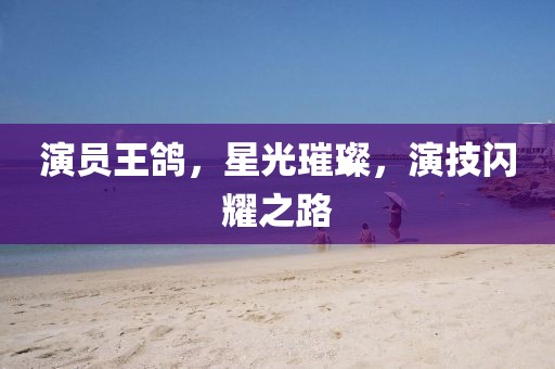 演员王鸽，星光璀璨，演技闪耀之路