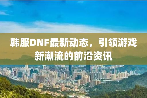 韩服DNF最新动态，引领游戏新潮流的前沿资讯