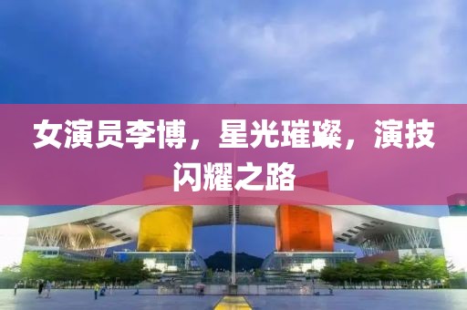女演员李博，星光璀璨，演技闪耀之路