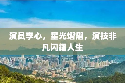 演员李心，星光熠熠，演技非凡闪耀人生