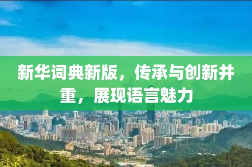 新华词典新版，传承与创新并重，展现语言魅力