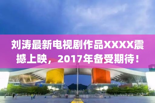 刘涛最新电视剧作品XXXX震撼上映，2017年备受期待！