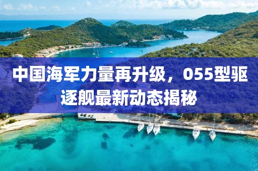 中国海军力量再升级，055型驱逐舰最新动态揭秘