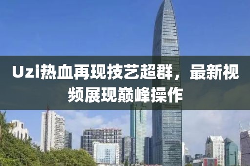 Uzi热血再现技艺超群，最新视频展现巅峰操作