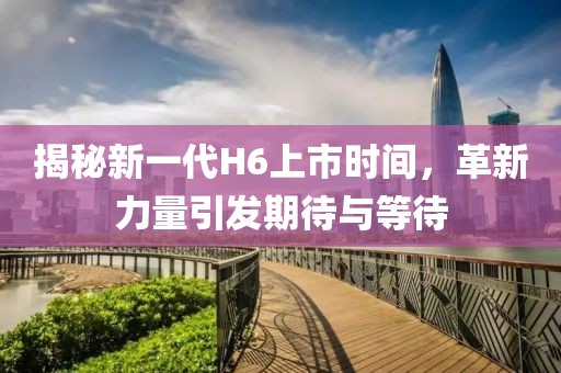 揭秘新一代H6上市时间，革新力量引发期待与等待
