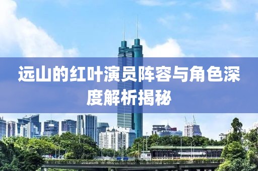 远山的红叶演员阵容与角色深度解析揭秘