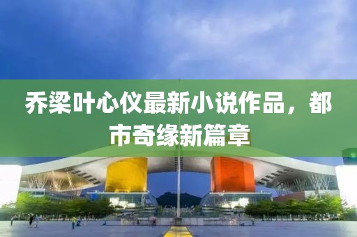 乔梁叶心仪最新小说作品，都市奇缘新篇章