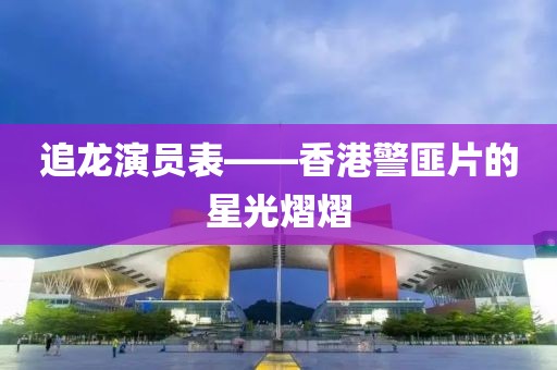 追龙演员表——香港警匪片的星光熠熠