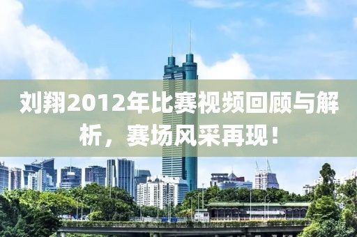 刘翔2012年比赛视频回顾与解析，赛场风采再现！