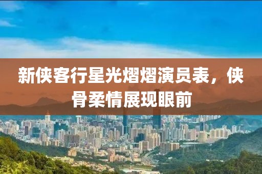 新侠客行星光熠熠演员表，侠骨柔情展现眼前