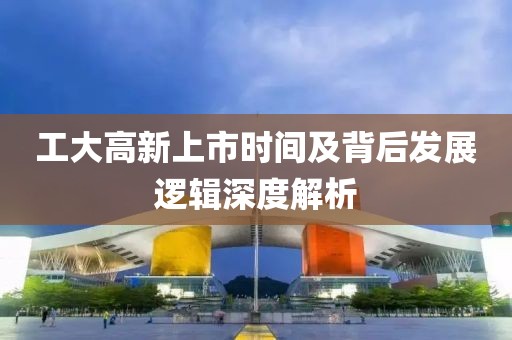 工大高新上市时间及背后发展逻辑深度解析
