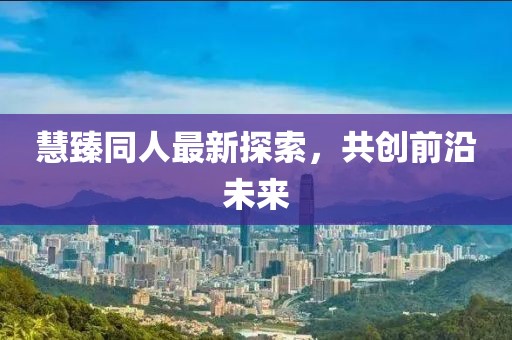 慧臻同人最新探索，共创前沿未来