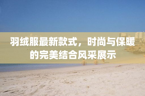 羽绒服最新款式，时尚与保暖的完美结合风采展示
