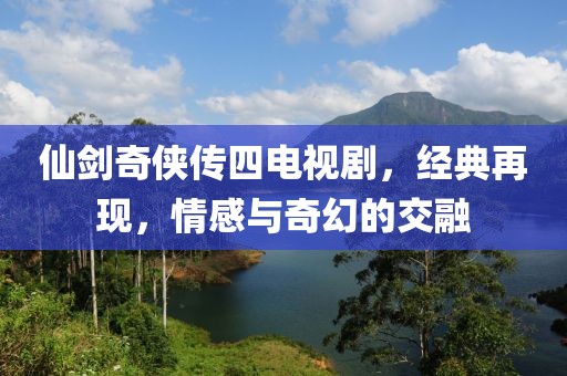 仙剑奇侠传四电视剧，经典再现，情感与奇幻的交融