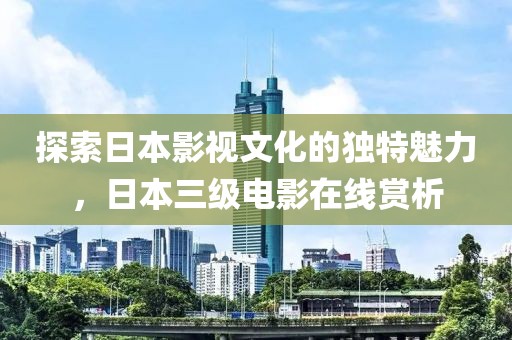探索日本影视文化的独特魅力，日本三级电影在线赏析