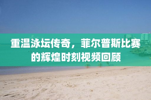 重温泳坛传奇，菲尔普斯比赛的辉煌时刻视频回顾