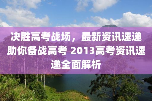 决胜高考战场，最新资讯速递助你备战高考 2013高考资讯速递全面解析