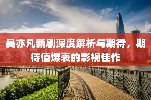吴亦凡新剧深度解析与期待，期待值爆表的影视佳作