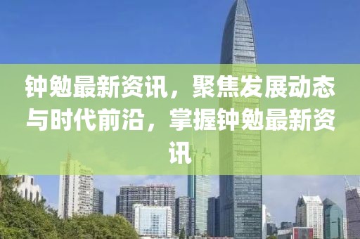 钟勉最新资讯，聚焦发展动态与时代前沿，掌握钟勉最新资讯